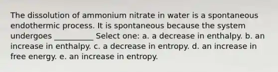 The dissolution of ammonium nitrate in water is a spontaneous endothermic process. It is spontaneous because the system undergoes __________ Select one: a. a decrease in enthalpy. b. an increase in enthalpy. c. a decrease in entropy. d. an increase in free energy. e. an increase in entropy.