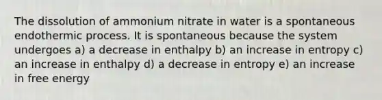 The dissolution of ammonium nitrate in water is a spontaneous endothermic process. It is spontaneous because the system undergoes a) a decrease in enthalpy b) an increase in entropy c) an increase in enthalpy d) a decrease in entropy e) an increase in free energy