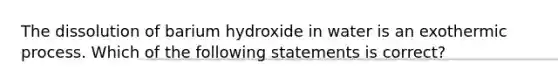 The dissolution of barium hydroxide in water is an exothermic process. Which of the following statements is correct?