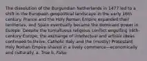 The dissolution of the Burgundian Netherlands in 1477 led to a shift in the European geopolitical landscape in the early 16th century. France and the Holy Roman Empire expanded their territories, and Spain eventually became the dominant power in Europe. Despite the tumultuous religious conflict engulfing 16th-century Europe, the exchange of intellectual and artistic ideas continued to thrive. Catholic Italy and the (mostly) Protestant Holy Roman Empire shared in a lively commerce—economically and culturally. a. True b. False