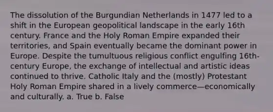 The dissolution of the Burgundian Netherlands in 1477 led to a shift in the European geopolitical landscape in the early 16th century. France and the Holy Roman Empire expanded their territories, and Spain eventually became the dominant power in Europe. Despite the tumultuous religious conflict engulfing 16th-century Europe, the exchange of intellectual and artistic ideas continued to thrive. Catholic Italy and the (mostly) Protestant Holy Roman Empire shared in a lively commerce—economically and culturally. a. True b. False