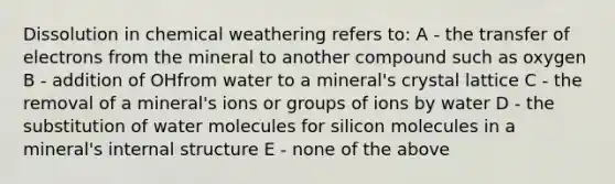 Dissolution in chemical weathering refers to: A - the transfer of electrons from the mineral to another compound such as oxygen B - addition of OHfrom water to a mineral's crystal lattice C - the removal of a mineral's ions or groups of ions by water D - the substitution of water molecules for silicon molecules in a mineral's internal structure E - none of the above