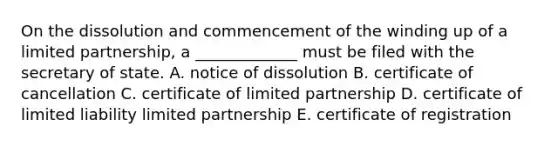 On the dissolution and commencement of the winding up of a limited​ partnership, a​ _____________ must be filed with the secretary of state. A. notice of dissolution B. certificate of cancellation C. certificate of limited partnership D. certificate of limited liability limited partnership E. certificate of registration