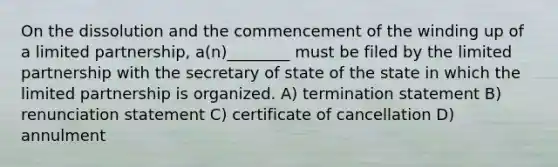 On the dissolution and the commencement of the winding up of a limited partnership, a(n)________ must be filed by the limited partnership with the secretary of state of the state in which the limited partnership is organized. A) termination statement B) renunciation statement C) certificate of cancellation D) annulment