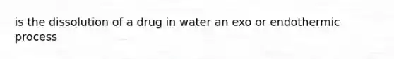 is the dissolution of a drug in water an exo or endothermic process