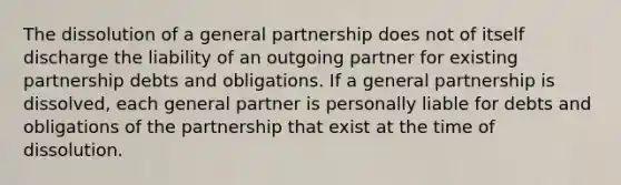 The dissolution of a general partnership does not of itself discharge the liability of an outgoing partner for existing partnership debts and obligations. If a general partnership is dissolved, each general partner is personally liable for debts and obligations of the partnership that exist at the time of dissolution.