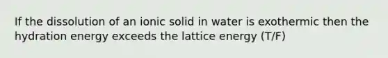 If the dissolution of an ionic solid in water is exothermic then the hydration energy exceeds the lattice energy (T/F)