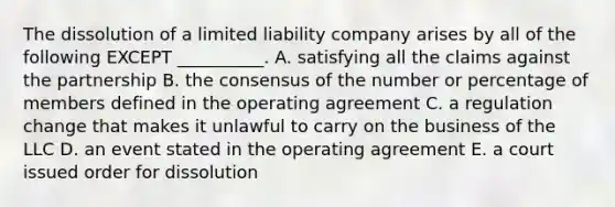 The dissolution of a limited liability company arises by all of the following EXCEPT​ __________. A. satisfying all the claims against the partnership B. the consensus of the number or percentage of members defined in the operating agreement C. a regulation change that makes it unlawful to carry on the business of the LLC D. an event stated in the operating agreement E. a court issued order for dissolution