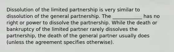 Dissolution of the limited partnership is very similar to dissolution of the general partnership. The ____________ has no right or power to dissolve the partnership. While the death or bankruptcy of the limited partner rarely dissolves the partnership, the death of the general partner usually does (unless the agreement specifies otherwise).