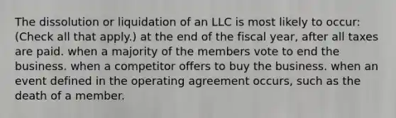 The dissolution or liquidation of an LLC is most likely to occur: (Check all that apply.) at the end of the fiscal year, after all taxes are paid. when a majority of the members vote to end the business. when a competitor offers to buy the business. when an event defined in the operating agreement occurs, such as the death of a member.