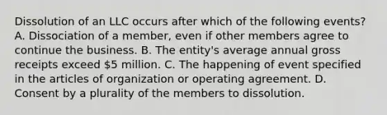 Dissolution of an LLC occurs after which of the following events? A. Dissociation of a member, even if other members agree to continue the business. B. The entity's average annual gross receipts exceed 5 million. C. The happening of event specified in the articles of organization or operating agreement. D. Consent by a plurality of the members to dissolution.