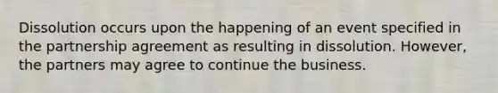 Dissolution occurs upon the happening of an event specified in the partnership agreement as resulting in dissolution. However, the partners may agree to continue the business.