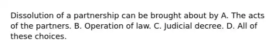 Dissolution of a partnership can be brought about by A. The acts of the partners. B. Operation of law. C. Judicial decree. D. All of these choices.