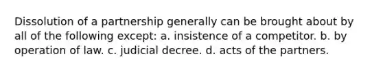 Dissolution of a partnership generally can be brought about by all of the following except: a. insistence of a competitor. b. by operation of law. c. judicial decree. d. acts of the partners.