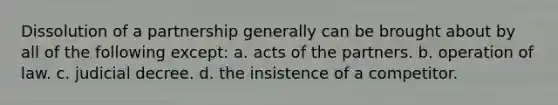 Dissolution of a partnership generally can be brought about by all of the following except: a. acts of the partners. b. operation of law. c. judicial decree. d. the insistence of a competitor.