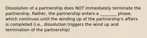 Dissolution of a partnership does NOT immediately terminate the partnership. Rather, the partnership enters a ________ phase, which continues until the winding up of the partnership's affairs is completed (i.e., dissolution triggers the wind up and termination of the partnership)