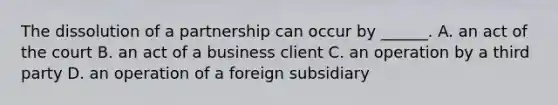 The dissolution of a partnership can occur by ______. A. an act of the court B. an act of a business client C. an operation by a third party D. an operation of a foreign subsidiary