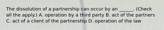 The dissolution of a partnership can occur by an ______. (Check all the apply.) A. operation by a third party B. act of the partners C. act of a client of the partnership D. operation of the law