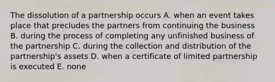 The dissolution of a partnership occurs A. when an event takes place that precludes the partners from continuing the business B. during the process of completing any unfinished business of the partnership C. during the collection and distribution of the partnership's assets D. when a certificate of limited partnership is executed E. none