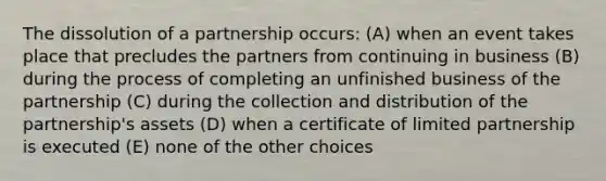 The dissolution of a partnership occurs: (A) when an event takes place that precludes the partners from continuing in business (B) during the process of completing an unfinished business of the partnership (C) during the collection and distribution of the partnership's assets (D) when a certificate of limited partnership is executed (E) none of the other choices