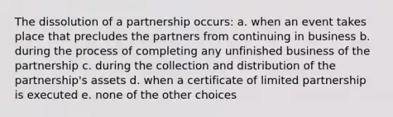 The dissolution of a partnership occurs: a. when an event takes place that precludes the partners from continuing in business b. during the process of completing any unfinished business of the partnership c. during the collection and distribution of the partnership's assets d. when a certificate of limited partnership is executed e. none of the other choices