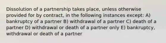 Dissolution of a partnership takes place, unless otherwise provided for by contract, in the following instances except: A) bankruptcy of a partner B) withdrawal of a partner C) death of a partner D) withdrawal or death of a partner only E) bankruptcy, withdrawal or death of a partner