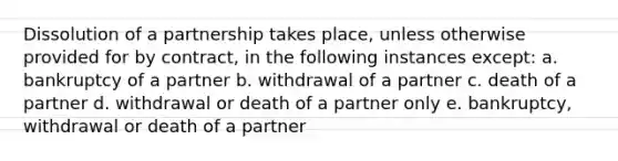 Dissolution of a partnership takes place, unless otherwise provided for by contract, in the following instances except: a. bankruptcy of a partner b. withdrawal of a partner c. death of a partner d. withdrawal or death of a partner only e. bankruptcy, withdrawal or death of a partner