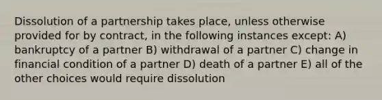 Dissolution of a partnership takes place, unless otherwise provided for by contract, in the following instances except: A) bankruptcy of a partner B) withdrawal of a partner C) change in financial condition of a partner D) death of a partner E) all of the other choices would require dissolution