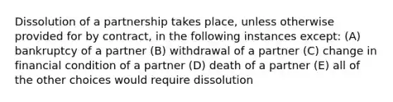 Dissolution of a partnership takes place, unless otherwise provided for by contract, in the following instances except: (A) bankruptcy of a partner (B) withdrawal of a partner (C) change in financial condition of a partner (D) death of a partner (E) all of the other choices would require dissolution