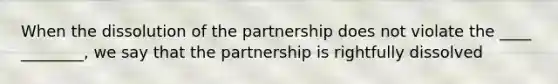 When the dissolution of the partnership does not violate the ____ ________, we say that the partnership is rightfully dissolved