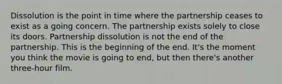 Dissolution is the point in time where the partnership ceases to exist as a going concern. The partnership exists solely to close its doors. Partnership dissolution is not the end of the partnership. This is the beginning of the end. It's the moment you think the movie is going to end, but then there's another three-hour film.