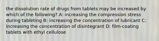 the dissolution rate of drugs from tablets may be increased by which of the following? A: increasing the compression stress during tableting B: increasing the concentration of lubricant C: increasing the concentration of disintegrant D: film-coating tablets with ethyl cellulose