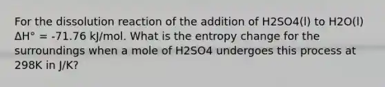 For the dissolution reaction of the addition of H2SO4(l) to H2O(l) ΔH° = -71.76 kJ/mol. What is the entropy change for the surroundings when a mole of H2SO4 undergoes this process at 298K in J/K?