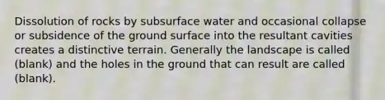 Dissolution of rocks by subsurface water and occasional collapse or subsidence of the ground surface into the resultant cavities creates a distinctive terrain. Generally the landscape is called (blank) and the holes in the ground that can result are called (blank).