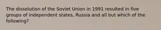 The dissolution of the Soviet Union in 1991 resulted in five groups of independent states, Russia and all but which of the following?