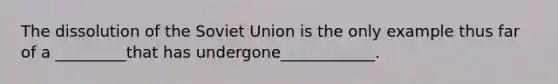 The dissolution of the Soviet Union is the only example thus far of a _________that has undergone____________.