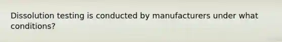 Dissolution testing is conducted by manufacturers under what conditions?