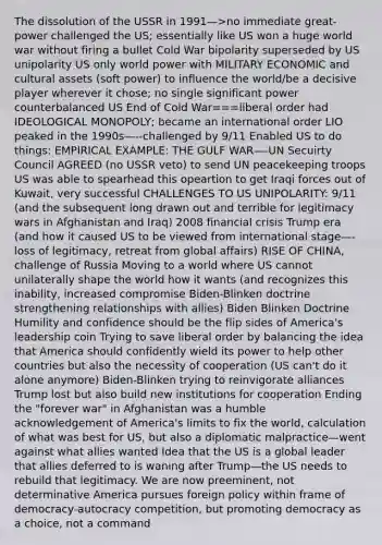 The dissolution of the USSR in 1991—>no immediate great-power challenged the US; essentially like US won a huge world war without firing a bullet Cold War bipolarity superseded by US unipolarity US only world power with MILITARY ECONOMIC and cultural assets (soft power) to influence the world/be a decisive player wherever it chose; no single significant power counterbalanced US End of Cold War===liberal order had IDEOLOGICAL MONOPOLY; became an international order LIO peaked in the 1990s—--challenged by 9/11 Enabled US to do things: EMPIRICAL EXAMPLE: THE GULF WAR—-UN Secuirty Council AGREED (no USSR veto) to send UN peacekeeping troops US was able to spearhead this opeartion to get Iraqi forces out of Kuwait, very successful CHALLENGES TO US UNIPOLARITY: 9/11 (and the subsequent long drawn out and terrible for legitimacy wars in Afghanistan and Iraq) 2008 financial crisis Trump era (and how it caused US to be viewed from international stage—-loss of legitimacy, retreat from global affairs) RISE OF CHINA, challenge of Russia Moving to a world where US cannot unilaterally shape the world how it wants (and recognizes this inability, increased compromise Biden-Blinken doctrine strengthening relationships with allies) Biden Blinken Doctrine Humility and confidence should be the flip sides of America's leadership coin Trying to save liberal order by balancing the idea that America should confidently wield its power to help other countries but also the necessity of cooperation (US can't do it alone anymore) Biden-Blinken trying to reinvigorate alliances Trump lost but also build new institutions for cooperation Ending the "forever war" in Afghanistan was a humble acknowledgement of America's limits to fix the world, calculation of what was best for US, but also a diplomatic malpractice—went against what allies wanted Idea that the US is a global leader that allies deferred to is waning after Trump—the US needs to rebuild that legitimacy. We are now preeminent, not determinative America pursues foreign policy within frame of democracy-autocracy competition, but promoting democracy as a choice, not a command