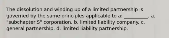 The dissolution and winding up of a limited partnership is governed by the same principles applicable to a: __________. a. ​"subchapter S" corporation. b. ​limited liability company. c. ​general partnership. d. ​limited liability partnership.