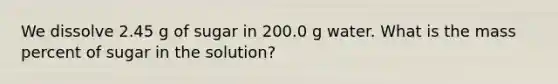 We dissolve 2.45 g of sugar in 200.0 g water. What is the mass percent of sugar in the solution?