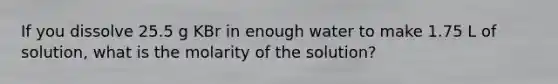 If you dissolve 25.5 g KBr in enough water to make 1.75 L of solution, what is the molarity of the solution?