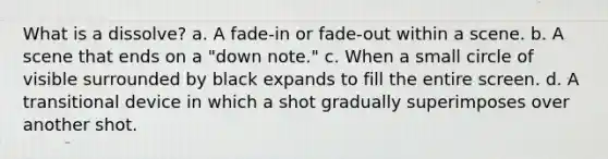 What is a dissolve? a. A fade-in or fade-out within a scene. b. A scene that ends on a "down note." c. When a small circle of visible surrounded by black expands to fill the entire screen. d. A transitional device in which a shot gradually superimposes over another shot.