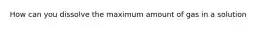 How can you dissolve the maximum amount of gas in a solution