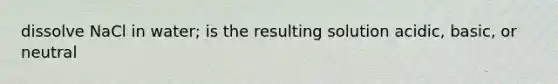 dissolve NaCl in water; is the resulting solution acidic, basic, or neutral