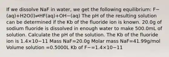 If we dissolve NaF in water, we get the following equilibrium: F−(aq)+H2O(l)⇌HF(aq)+OH−(aq) The pH of the resulting solution can be determined if the Kb of the fluoride ion is known. 20.0g of sodium fluoride is dissolved in enough water to make 500.0mL of solution. Calculate the pH of the solution. The Kb of the fluoride ion is 1.4×10−11 Mass NaF=20.0g Molar mass NaF=41.99g/mol Volume solution =0.5000L Kb of F−=1.4×10−11