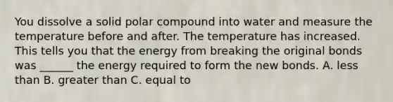 You dissolve a solid polar compound into water and measure the temperature before and after. The temperature has increased. This tells you that the energy from breaking the original bonds was ______ the energy required to form the new bonds. A. less than B. greater than C. equal to