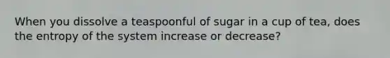 When you dissolve a teaspoonful of sugar in a cup of tea, does the entropy of the system increase or decrease?