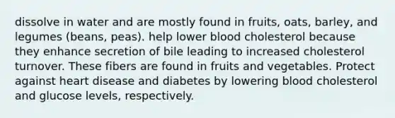 dissolve in water and are mostly found in fruits, oats, barley, and legumes (beans, peas). help lower blood cholesterol because they enhance secretion of bile leading to increased cholesterol turnover. These fibers are found in fruits and vegetables. Protect against heart disease and diabetes by lowering blood cholesterol and glucose levels, respectively.