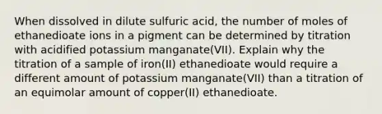 When dissolved in dilute sulfuric acid, the number of moles of ethanedioate ions in a pigment can be determined by titration with acidified potassium manganate(VII). Explain why the titration of a sample of iron(II) ethanedioate would require a different amount of potassium manganate(VII) than a titration of an equimolar amount of copper(II) ethanedioate.