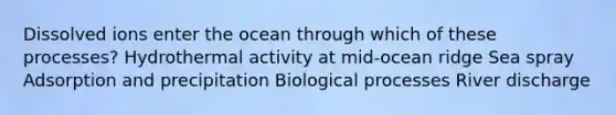 Dissolved ions enter the ocean through which of these processes? Hydrothermal activity at mid-ocean ridge Sea spray Adsorption and precipitation Biological processes River discharge